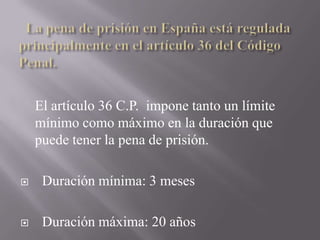   La pena de prisión en España está regulada principalmente en el artículo 36 del Código Penal.<br />El artículo 36 C.P.  ...