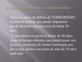 Existen excepciones a esta limitación:<br />Para los casos de delitos de TERRORISMO la pena de prisión que puede imponerse...