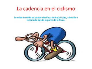 La cadencia en el ciclismo
Se mide en RPM se puede clasificar en baja o alta, cómoda o
incomoda desde la parte de la física.
 