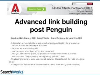 Advanced link building
post Penguin
Speaker: Nick Garner, CEO, SearchWorks / Brand Ambassador AnalyticsSEO
A clear plan on how to linkbuild using methodologies outlined in the presentation:
- the sort of sites you should get links from
- the sites not worth dealing with
- how much you should pay for 'content placement'
- how you calibrate the quality, relevance and number of new links over time,
- how to avoid a Google penalty, whilst pushing your SEO hard
A budgeting formula you can use, to work out what it takes to rank their site on a given
phrase
A analyticsseo.com 'fremium' account with unlimited functionality for one domain,
 