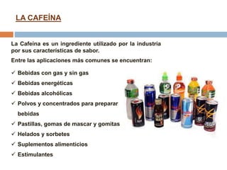  Bebidas con gas y sin gas
 Bebidas energéticas
 Bebidas alcohólicas
 Polvos y concentrados para preparar
bebidas
 Pastillas, gomas de mascar y gomitas
 Helados y sorbetes
 Suplementos alimenticios
 Estimulantes
LA CAFEÍNA
La Cafeína es un ingrediente utilizado por la industria
por sus características de sabor.
Entre las aplicaciones más comunes se encuentran:
 