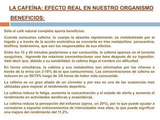 LA CAFEÍNA: EFECTO REAL EN NUESTRO ORGANISMO
BENEFICIOS:
Sólo el café natural completo aporta beneficios.
Cuando consumes cafeína, tu cuerpo la absorbe rápidamente; es metabolizada por el
hígado y a través de la acción enzimática se convierte en tres metabolitos: paraxantina,
teofilina, teobromina, que son los responsables de sus efectos.
Entre los 15 y 45 minutos posteriores a ser consumida, la cafeína aparece en el torrente
sanguíneo, logrando las máximas concentraciones una hora después de su ingestión.
Vale decir que, debido a su solubilidad, la cafeína llega al cerebro sin dificultad.
En forma simultánea, la cafeína y sus metabolitos son eliminados por los riñones a
través de la orina (un 3-10% de lo que consumimos). Las concentraciones de cafeína se
reducen en un 50/75% luego de 3/6 horas de haber sido consumida.
La cafeína es un gran aliado de un corredor y por eso es una de las sustancias mas
utilizadas para mejorar el rendimiento deportivo.
La cafeína reduce la fatiga, aumenta la concentración y el estado de alerta y aumenta el
rendimiento en actividades aeróbicas y anaeróbicas.
La cafeína reduce la percepción del esfuerzo (aprox. un 29%), por lo que puede ayudar a
corredores a soportar entrenamientos de intensidades mas altas, lo que puede significar
una mejora del rendimiento del 11,2%.
 