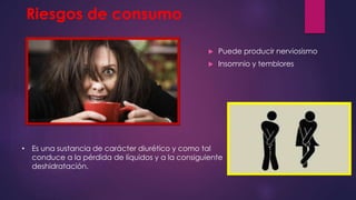 Riesgos de consumo
 Puede producir nerviosismo
 Insomnio y temblores
• Es una sustancia de carácter diurético y como tal
conduce a la pérdida de líquidos y a la consiguiente
deshidratación.
 
