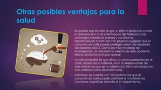 Otras posibles ventajas para la
salud
 Es posible que el café tenga un efecto protector contra
la diabetes tipo 2, la enfermedad de Parkinson y las
patologías hepáticas (cirrosis y carcinoma
hepatocelular).Cada vez más pruebas sugieren que el
consumo de café puede proteger contra el desarrollo
de diabetes tipo 2. Como en muchas áreas de
investigación, el mecanismo exacto de este aparente
efecto protector está por aclarar.
 Lo más probable es que otras sustancias presentes en el
café, aparte de la cafeína, sean las responsables de
este efecto ya que se ha observado tanto en productos
con cafeína como descafeinados.
 Asimismo, se cuenta con más indicios de que el
consumo de café puede contribuir a mantener las
funciones cognitivas durante el envejecimiento.
 