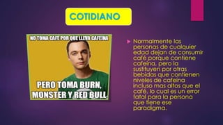  Normalmente las
personas de cualquier
edad dejan de consumir
café porque contiene
cafeína, pero la
sustituyen por otras
bebidas que contienen
niveles de cafeína
incluso mas altos que el
café, lo cual es un error
fatal para la persona
que tiene ese
paradigma.
COTIDIANO
 