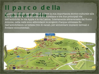 Il parco si estende per 190 ettari e deve la sua importanza storico-culturale alla sua ubicazione a ridosso delle mura Aureliane e tra due principali vie dell’antichità: la via Appia e la via Latina. Interamente attraversata dal fiume Almone, nella valle sono abbondanti le sorgenti d’acqua utilizzate fin dall’antichitàcon un’estesa rete di canali, per alimentare impianti termali e fontane monumentali.  Il parco della Caffarella 