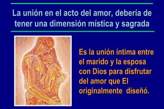 La unión en el acto del amor, debería de tener una dimensión mística y sagrada Es la unión íntima entre el marido y la esposa con Dios para disfrutar del amor que El originalmente  diseñó. 