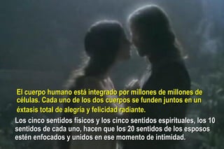 El cuerpo humano está integrado por  millones de millones de  células. Cada uno de los dos cuerpos se funden juntos en un  éxtasis total de alegría y felicidad radiante.   Los cinco sentidos físicos y los cinco sentidos espirituales, los 10 sentidos de cada uno, hacen que los 20 sentidos de los esposos estén enfocados y unidos en ese momento de intimidad. 