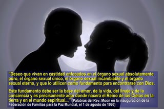 “ Deseo que vivan en castidad enfocados en el órgano sexual absolutamente puro, el órgano sexual único, el órgano sexual incambiable y el órgano sexual eterno, y que lo utilicen como fundamento para encontrarse con Dios.  Este fundamento debe ser la base del amor, de la vida, del linaje y de la conciencia y es precisamente aquí donde nacerá el Reino de los Cielos en la tierra y en el mundo espiritual...”   (Palabras del Rev. Moon en la inauguración de la Federación de Familias para la Paz Mundial, el 1 de agosto de 1996)  