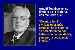 Arnold Toynbee, en su Estudio de la Historia, nos recuerda que: "De entre las 21 civilizaciones más notables de la historia, 19 perecieron no por haber sido conquistadas, sino por la decadencia interior."   