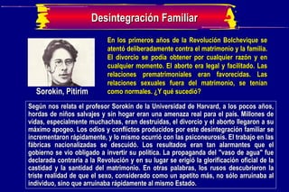 Sorokin, Pitirim  En los primeros años de la Revolución Bolchevique se atentó deliberadamente contra el matrimonio y la familia. El divorcio se podía obtener por cualquier razón y en cualquier momento. El aborto era legal y facilitado. Las relaciones prematrimoniales eran favorecidas. Las relaciones sexuales fuera del matrimonio, se tenían como normales. ¿Y qué sucedió?  Según nos relata el profesor Sorokin de la Universidad de Harvard, a los pocos años, hordas de niños salvajes y sin hogar eran una amenaza real para el país. Millones de vidas, especialmente muchachas, eran destruidas, el divorcio y el aborto llegaron a su máximo apogeo. Los odios y conflictos producidos por este desintegración familiar se incrementaron rápidamente, y lo mismo ocurrió con las psiconeurosis. El trabajo en las fábricas nacionalizadas se descuidó. Los resultados eran tan alarmantes que el gobierno se vio obligado a invertir su política. La propaganda del "vaso de agua" fue declarada contraria a la Revolución y en su lugar se erigió la glorificación oficial de la castidad y la santidad del matrimonio. En otras palabras, los rusos descubrieron la triste realidad de que el sexo, considerado como un apetito más, no sólo arruinaba al individuo, sino que arruinaba rápidamente al mismo Estado. Desintegración Familiar 