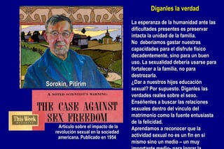 Sorokin, Pitirim    Artículo sobre el impacto de la revolución sexual en la sociedad americana. Publicado en 1954 Díganles la verdad La esperanza de la humanidad ante las dificultades presentes es preservar intacta la unidad de la familia. No  deberíamos gastar nuestras capacidades para el disfrute físico decadentemente, sino para un buen uso. La sexualidad debería usarse para fortalecer a la familia, no para destrozarla. ¿Dar a nuestros hijos educación sexual? Por supuesto. Díganles las verdades reales sobre el sexo. Enséñenles a buscar las relaciones sexuales dentro del vínculo del matrimonio como la fuente entusiasta de la felicidad. Aprendamos a reconocer que la actividad sexual no es un fin en si mismo sino un medio – un muy importante medio- para lograr la armonía plena en las relaciones humanas. 