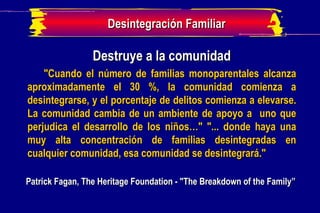 Destruye a la comunidad "Cuando el número de familias monoparentales alcanza aproximadamente el 30 %, la comunidad comienza a desintegrarse, y el porcentaje de delitos comienza a elevarse. La comunidad cambia de un ambiente de apoyo a  uno que perjudica el desarrollo de los niños…" "... donde haya una muy alta concentración de familias desintegradas en cualquier comunidad, esa comunidad se desintegrará." Patrick Fagan, The Heritage Foundation - "The Breakdown of the Family” Desintegración Familiar 