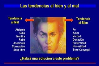 Las tendencias al bien y al mal Tendencia al Mal Tendencia al Bien Ateismo Odio Mentira Robo Asesinato Corrupción Sexo libre Fe Amor Verdad Donación Fraternidad Honestidad Sexo Conyugal ¿Habrá una solución a este problema? 