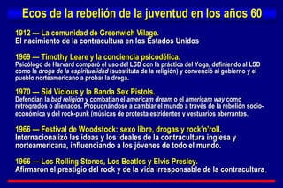 Ecos de la rebelión de la juventud en los años 60 1912 — La comunidad de Greenwich Vilage.  El nacimiento de la contracultura en los Estados Unidos 1969 — Timothy Leare y la conciencia psicodélica.  Psicólogo de Harvard comparó el uso del LSD con la práctica del Yoga, definiendo al LSD como la  droga de la espiritualidad  (substituta de la religión) y convenció al gobierno y el pueblo norteamericano a probar la droga. 1970 — Sid Vicious y la Banda Sex Pistols.  Defendían la  bad religion  y combatían el  americam dream  o el  americam way  como retrógrados o alienados. Propugnándose a cambiar el mundo a través de la rebelión socio-económica y del rock-punk (músicas de protesta estridentes y vestuarios aberrantes.   1966 — Festival de Woodstock: sexo libre, drogas y rock’n’roll.  Internacionalizó las ideas y los ideales de la contracultura inglesa y norteamericana, influenciando a los jóvenes de todo el mundo. 1966 — Los Rolling Stones, Los Beatles y Elvis Presley. Afirmaron el prestigio del rock y de la vida irresponsable de la contracultura . 