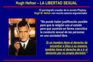 "No puede haber justificación posible para que la religión use al estado para que controle en forma coercitiva la conducta sexual de las personas en una sociedad libre.   Si un hombre tiene el derecho de encontrar a Dios a su manera, también tiene el derecho de a ir al demonio por su propia decisión ." Hugh Hefner – LA LIBERTAD SEXUAL El pornógrafo creador de la revista Playboy:  Hugh M. Hefner   con mucha astucia argumentaba: 