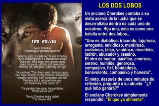 Un anciano Cherokee contaba a su nieto acerca de la lucha que se desarrollaba dentro de cada uno de nosotros. Hijo mío, ésta es como una batalla entre dos lobos... "Uno es diabólico: iracundo, lujurioso, arrogante, envidioso, mentiroso, codicioso, falso, vanidoso, resentido, ladrón, abusador y asesino. El otro es bueno: pacífico, amoroso, sereno, humilde, generoso, compasivo, fiel, bondadoso, benevolente, compasivo y honesto". El nieto, después de unos minutos de reflexión, preguntó a su abuelo: "¿Y qué lobo ganará?" El anciano Cherokee simplemente respondió:  "El que yo alimente". LOS DOS LOBOS 