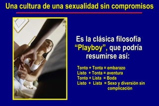 Una cultura de una sexualidad sin compromisos Es la clásica filosofía  “Playboy”,  que podría resumirse así:   Tonto + Tonta = embarazo Listo  + Tonta = aventura Tonto + Lista  = Boda Listo  +  Lista  = Sexo y diversión sin    complicación 