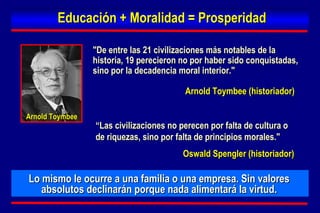 Lo mismo le ocurre a una familia o una empresa. Sin valores absolutos declinarán porque nada alimentará la virtud. "De entre las 21 civilizaciones más notables de la historia, 19 perecieron no por haber sido conquistadas, sino por la decadencia moral interior." Educación + Moralidad = Prosperidad Arnold Toymbee (historiador) Arnold Toymbee “ Las civilizaciones no perecen por falta de cultura o de riquezas, sino por falta de principios morales." Oswald Spengler   (historiador) 