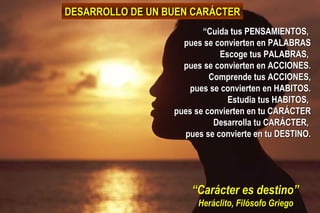 “ Carácter es destino” Heráclito, Filósofo Griego “ Cuida tus PENSAMIENTOS,  pues se convierten en PALABRAS Escoge tus PALABRAS,  pues se convierten en ACCIONES. Comprende tus ACCIONES, pues se convierten en HABITOS. Estudia tus HABITOS,  pues se convierten en tu CARÁCTER Desarrolla tu CARÁCTER,  pues se convierte en tu DESTINO. DESARROLLO DE UN BUEN CARÁCTER 