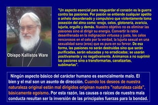   Ningún aspecto básico del carácter humano es esencialmente malo. El bien y el mal son un asunto de dirección.  Cuando los deseos de nuestra naturaleza original están mal dirigidos originan nuestra "naturaleza caída", básicamente egoísmo . Por esta razón, las causas o raíces de nuestra mala conducta resultan ser la inversión de las principales fuerzas para la bondad.   Obispo Kallistos Ware "Un aspecto esencial para resguardar el corazón es la guerra contra las pasiones. Por pasión se entiende cualquier apetito o anhelo desordenado y compulsivo que violentamente toma posesión del alma como: enojo, celos, glotonería, avaricia, lujuria, orgullo y demás.  Nuestro objetivo no es eliminar las pasiones sino el dirigir su energía. Convertir la rabia desenfrenada en la indignación virtuosa y justa, los celos rencorosos en el celo por la verdad, la lujuria sexual en una sexualidad sana (eros) que es pura en su fervor.  De esa forma, las pasiones no serán destruidas sino que serán purificadas, serán educadas y no erradicadas; se usarán positivamente y no negativamente. Animamos a no suprimir las pasiones sino a transformarlas, canalizarlas, sublimarlas". 