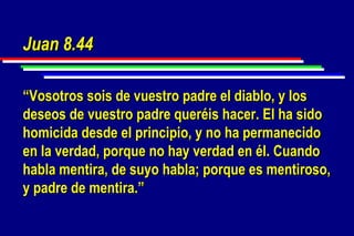 Juan 8.44 “ Vosotros sois de vuestro padre el diablo, y los deseos de vuestro padre queréis hacer. El ha sido homicida desde el principio, y no ha permanecido en la verdad, porque no hay verdad en él. Cuando habla mentira, de suyo habla; porque es mentiroso, y padre de mentira.” 
