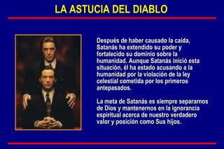Después de haber causado la caída, Satanás ha extendido su poder y fortalecido su dominio sobre la humanidad. Aunque Satanás inició esta situación, él ha estado acusando a la humanidad por la violación de la ley celestial cometida por los primeros antepasados.  La meta de Satanás es siempre separarnos de Dios y mantenernos en la ignorancia espiritual acerca de nuestro verdadero valor y posición como Sus hijos. LA ASTUCIA DEL DIABLO 
