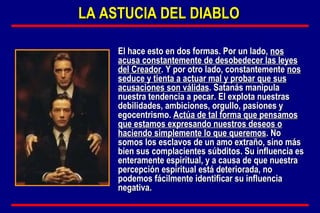El hace esto en dos formas. Por un lado,  nos acusa constantemente de desobedecer las leyes del Creador . Y por otro lado, constantemente  nos seduce y tienta a actuar mal y probar que sus acusaciones son válidas . Satanás manipula nuestra tendencia a pecar. El explota nuestras debilidades, ambiciones, orgullo, pasiones y egocentrismo.  Actúa de tal forma que pensamos que estamos expresando nuestros deseos o haciendo simplemente lo que queremos . No somos los esclavos de un amo extraño, sino más bien sus complacientes súbditos. Su influencia es enteramente espiritual, y a causa de que nuestra percepción espiritual está deteriorada, no podemos fácilmente identificar su influencia negativa. LA ASTUCIA DEL DIABLO 