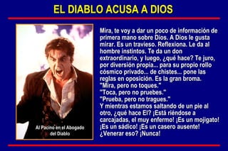 Mira, te voy a dar un poco de información de primera mano sobre Dios. A Dios le gusta mirar. Es un travieso. Reflexiona. Le da al hombre instintos. Te da un don extraordinario, y luego, ¿qué hace? Te juro, por diversión propia... para su propio rollo cósmico privado... de chistes... pone las reglas en oposición. Es la gran broma. "Mira, pero no toques." "Toca, pero no pruebes." "Prueba, pero no tragues." Y mientras estamos saltando de un pie al otro, ¿qué hace El? ¡Está riéndose a carcajadas, el muy enfermo! ¡Es un mojigato! ¡Es un sádico! ¡Es un casero ausente! ¿Venerar eso? ¡Nunca! EL DIABLO ACUSA A DIOS Al Pacino en el Abogado del Diablo 