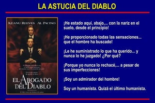 ¡He estado aquí, abajo,... con la nariz en el suelo, desde el principio!  ¡He proporcionado todas las sensaciones... que el hombre ha buscado!  ¡Le he suministrado lo que ha querido... y nunca lo he juzgado! ¿Por qué?  ¡Porque yo nunca lo rechacé,... a pesar de sus imperfecciones!  ¡Soy un admirador del hombre!  Soy un humanista. Quizá el último humanista. LA ASTUCIA DEL DIABLO 