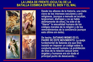 LA LINEA DE FRENTE (OCULTA) DE LA  BATALLA COSMICA ENTRE EL BIEN Y EL MAL Desde los albores de la historia, una meta clave de los intereses seculares y anti-religiosos, (aunque a menudo se ocultan, tergiversan, disfrazan y no se habla abiertamente de ellos), ha sido el de "liberar" la sexualidad humana de los códigos morales de la religión y de los remordimientos de la conciencia (aunque esto último sin éxito).  De hecho, SATANAS MISMO ES EL PADRE DE ESTE MOVIMIENTO. La queja fundamental de Satanás era que Dios insistió en imponer un código sobre la conducta sexual humana. La prohibición de Dios de la relación sexual entre ángeles y humanos era sin duda el principal punto de desacuerdo…  