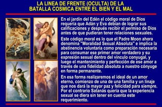 LA LINEA DE FRENTE (OCULTA) DE LA  BATALLA COSMICA ENTRE EL BIEN Y EL MAL En el jardín del Edén el código moral de Dios requería que Adán y Eva debían de lograr sus calificaciones y después recibir el permiso de Dios antes de que pudieran tener relaciones sexuales. Este código moral es lo que el Padre Moon ahora denomina "Moralidad Sexual Absoluta" e implica la abstinencia voluntaria como preparación necesaria para consumar ese primer amor verdadero y su expresión sexual dentro del vínculo conyugal, y luego el mantenimiento y perfección de ese amor a través de una fidelidad absoluta a nuestro cónyuge en forma permanente.  En esa forma realizaremos el ideal de un amor eterno, comienzo de una de una familia y un linaje que nos dará la mayor paz y felicidad para siempre. Por el contrario Satanás quería que la experiencia sexual se diera sin tener en cuenta este requerimiento. 