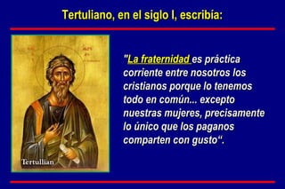 " La fraternidad  es práctica corriente entre nosotros los cristianos porque lo tenemos todo en común... excepto nuestras mujeres, precisamente lo único que los paganos comparten con gusto“. Tertuliano, en el siglo I, escribía: 