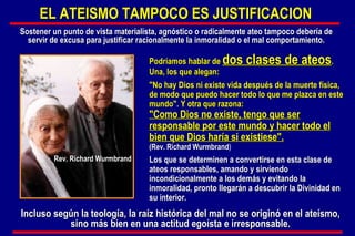 Podríamos hablar de  dos clases de ateos . Una, los que alegan: "No hay Dios ni existe vida después de la muerte física, de modo que puedo hacer todo lo que me plazca en este mundo". Y otra que razona:  "Como Dios no existe, tengo que ser responsable por este mundo y hacer todo el bien que Dios haría si existiese".   (Rev.  Richard Wurmbrand ) Los que se determinen a convertirse en esta clase de ateos responsables, amando y sirviendo incondicionalmente a los demás y evitando la inmoralidad, pronto llegarán a descubrir la Divinidad en su interior.  Sostener un punto de vista materialista, agnóstico o radicalmente ateo tampoco debería de servir de excusa para justificar racionalmente la inmoralidad o el mal comportamiento. Incluso según la teología, la raíz histórica del mal no se originó en el ateísmo, sino más bien en una actitud egoísta e irresponsable. EL ATEISMO TAMPOCO ES JUSTIFICACION  Rev.  Richard Wurmbrand 