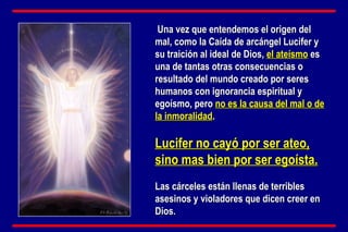 Una vez que entendemos el origen del mal, como la Caída de arcángel Lucifer y su traición al ideal de Dios,  el ateísmo  es una de tantas otras consecuencias o resultado del mundo creado por seres humanos con ignorancia espiritual y egoísmo, pero  no es la causa del mal o de la inmoralidad .  Lucifer no cayó por ser ateo, sino mas bien por ser egoísta.   Las cárceles están llenas de terribles asesinos y violadores que dicen creer en Dios. 