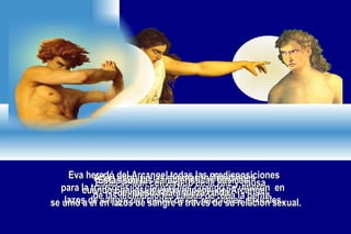 Eva heredó del Arcangel todas las predisposiciones para la transgresión contra Dios cuando se unierón  en  lazos de sangre por medio de las relaciónes sexuales. Adan acquirió las mismas inclinaciones  cuando Eva, asumiendo el papel del Arcangel, se unió a él en lazos de sangre a través de su relación sexual. Estas se han convertido en la raiz y causa  de las inclinaciones caídas de toda la gente. Estas son las caracteristicas básicas  de nuestra naturaleza caída. 