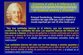   "Hay tres realidades básicas en el infierno, que son simplemente lo contrario de las realidades del cielo. Los aspectos básicos del infierno son tres amores o deseos:  el deseo de gobernar o mandar motivado por la gloria personal, el deseo de tener lo que pertenece a otros debido al amor por las cosas del mundo, y  el placer por las relaciones sexuales fuera del matrimonio"   "Las realidades básicas del cielo son los tres deseos o amores opuestos a ésos:  el amor o deseo de gobernar motivado por el afán de ser útil, el querer tener bienes debido al deseo de ponerlos en un buen uso, y  el placer en el verdadero amor matrimonial"   Emanuel Swedenborg - famoso espiritualista y científico del siglo XVIII que visitó y exploró el mundo espiritual por casi 30 años revela que: Emanuel Swedenborg Creamos el cielo y el infierno o la felicidad y la desdicha según el uso de nuestros amores y actitudes. 