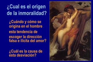 ¿Cual es el origen de la inmoralidad? ¿Cuándo y cómo se origina en el hombre esta tendencia de escoger la dirección falsa e ilícita del amor? ¿Cuál es la causa de esta desviación? 
