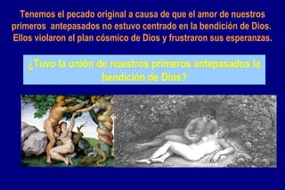 Tenemos el pecado original a causa de que el amor de nuestros primeros  antepasados no estuvo centrado en la bendición de Dios.  Ellos violaron el plan cósmico de Dios y frustraron sus esperanzas. ¿Tuvo la unión de nuestros primeros antepasados la bendición de Dios? 