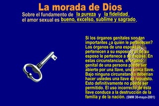 La morada de Dios Sobre el fundamento de  ________  y  __________, el amor sexual es ______________________________. la pureza la fidelidad bueno, excelso, sublime y sagrado Si los órganos genitales son tan importantes ¿a quién le pertenecen? Los órganos de una esposa le pertenecen a su esposo, y el de su esposo le pertenece a su esposa. En estas circunstancias, el órgano genital de una persona puede ser abierto por una llave, una única llave. Bajo ninguna circunstancia deberían hacer ustedes una llave de repuesto. Esto definitivamente no puede ser permitido. El uso incorrecto de esta llave conduce a la destrucción de la familia y de la nación.  (SMM 30-mayo-2001) 