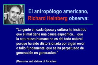 El antropólogo americano,   Richard Heinberg   observa: "La gente en cada época y cultura ha insistido  que el mal tiene una causa especifica..., que  la naturaleza humana no es del todo natural  porque ha sido distorsionada por algún error  o fallo fundamental que se ha perpetuado de  generación en generación." (Memories and Visions of Paradise) 