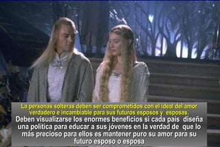 La personas solteras deben ser comprometidos con el ideal del amor verdadero e incambiable para sus futuros esposos y  esposas. Deben visualizarse los enormes beneficios si cada país  diseña una política para educar a sus jóvenes en la verdad de  que lo más precioso para ellos es mantener puro su amor para su futuro esposo o esposa 
