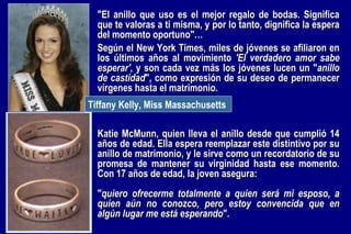 Katie McMunn, quien lleva el anillo desde que cumplió 14 años de edad. Ella espera reemplazar este distintivo por su anillo de matrimonio, y le sirve como un recordatorio de su promesa de mantener su virginidad hasta ese momento. Con 17 años de edad, la joven asegura:  " quiero ofrecerme totalmente a quien será mi esposo, a quien aún no conozco, pero estoy convencida que en algún lugar me está esperando ". Tiffany Kelly, Miss Massachusetts   "El anillo que uso es el mejor regalo de bodas. Significa que te valoras a ti misma, y por lo tanto, dignifica la espera del momento oportuno"…   Según el New York Times, miles de jóvenes se afiliaron en los últimos años al movimiento  'El verdadero amor sabe esperar' , y son cada vez más los jóvenes lucen un " anillo de castidad ", como expresión de su deseo de permanecer vírgenes hasta el matrimonio. 