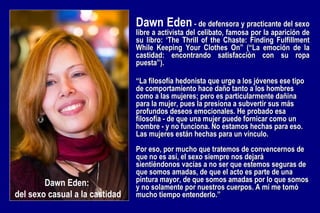 “ La filosofía hedonista que urge a los jóvenes ese tipo de comportamiento hace daño tanto a los hombres como a las mujeres; pero es particularmente dañina para la mujer, pues la presiona a subvertir sus más profundos deseos emocionales. He probado esa filosofía - de que una mujer puede fornicar como un hombre - y no funciona. No estamos hechas para eso. Las mujeres están hechas para un vínculo. Por eso, por mucho que tratemos de convencernos de que no es así, el sexo siempre nos dejará sientiéndonos vacías a no ser que estemos seguras de que somos amadas, de que el acto es parte de una pintura mayor, de que somos amadas por lo que somos y no solamente por nuestros cuerpos. A mí me tomó mucho tiempo entenderlo.” Dawn Eden  -  de defensora y practicante del sexo libre a activista del celibato, famosa por la aparición de su libro: ‘The Thrill of the Chaste: Finding Fulfillment While Keeping Your Clothes On” (“La emoción de la castidad: encontrando satisfacción con su ropa puesta”).  Dawn Eden:  del sexo casual a la castidad 