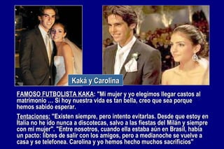 FAMOSO FUTBOLISTA KAKA : "Mi mujer y yo elegimos llegar castos al matrimonio … Si hoy nuestra vida es tan bella, creo que sea porque hemos sabido esperar.  Tentaciones:  "Existen siempre, pero intento evitarlas. Desde que estoy en Italia no he ido nunca a discotecas, salvo a las fiestas del Milán y siempre con mi mujer".  "Entre nosotros, cuando ella estaba aún en Brasil, había un pacto: libres de salir con los amigos, pero a medianoche se vuelve a casa y se telefonea. Carolina y yo hemos hecho muchos sacrificios" Kaká y Carolina 