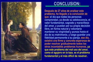 CONCLUSION: Después de 27 años de analizar este problema, he llegado a la conclusión de que:  el día que todas las personas comprendan, ya desde su adolescencia, el valor fundamental, sagrado y maravilloso del amor, y puedan por su propia decisión libre, en forma natural y voluntaria mantener su virginidad y pureza hasta el día de su matrimonio, y luego guardar una fidelidad permanente a su pareja , ese día, existirá una firme y concreta esperanza de poder resolver gradualmente todos los otros incontables problemas humanos,  ya que este problema del mal uso del amor, como el agujero en la taza, es el problema fundamental y el más difícil de resolver.   