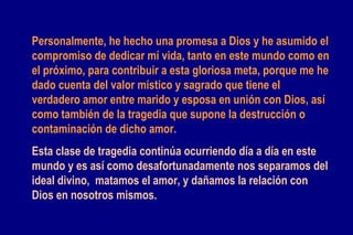 Personalmente, he hecho una promesa a Dios y he asumido el compromiso de dedicar mí vida, tanto en este mundo como en el próximo, para contribuir a esta gloriosa meta, porque me he dado cuenta del valor místico y sagrado que tiene el verdadero amor entre marido y esposa en unión con Dios, así como también de la tragedia que supone la destrucción o contaminación de dicho amor.   Esta clase de tragedia continúa ocurriendo día a día en este mundo y es así como desafortunadamente nos separamos del ideal divino,  matamos el amor, y dañamos la relación con Dios en nosotros mismos.   
