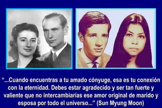 “ ...Cuando encuentras a tu amado cónyuge, esa es tu conexión con la eternidad. Debes estar agradecido y ser tan fuerte y valiente que no intercambiarías ese amor original de marido y esposa por todo el universo...” (Sun Myung Moon) 