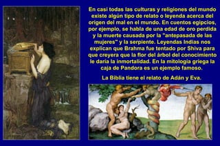 En casi todas las culturas y religiones del mundo existe algún tipo de relato o leyenda acerca del origen del mal en el mundo. En cuentos egipcios, por ejemplo, se habla de una edad de oro perdida y la muerte causada por la "antepasada de las mujeres" y la serpiente. Leyendas Indias nos explican que Brahma fue tentado por Shiva para que creyera que la flor del árbol del conocimiento le daría la inmortalidad. En la mitología griega la caja de Pandora es un ejemplo famoso.  La Biblia tiene el relato de Adán y Eva.   