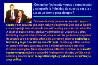 ¿ Con quien finalmente vamos a experimentar  y compartir la intimidad de nuestro ser día a  día en un eterno para siempre?     Obviamente dicha persona será nuestro  esposo o esposa  y por supuesto esa unión incluye el espíritu de Dios que se fundirá con cada pareja en el disfrute de ese matrimonio y amor sexual bendecido. A pesar de nuestro amor, gratitud y admiración por Jesucristo u otros hombres y mujeres extraordinarios, ellos no son las personas con quienes de acuerdo con el propósito original de la creación estamos  destinados a fundirnos y llegar a ser dos en una sola carne . Debido a que Dios no tiene un cuerpo ni brazos para abrazarnos y al igual que nuestra mente es invisible e intangible, tanto aquí como en el Mundo Espiritual, será  nuestro esposo o esposa  quien se convertirá finalmente en el rostro de Dios y sus abrazos y su amor  serán la expresión tangible y substancial del abrazo y el amor de Dios.   